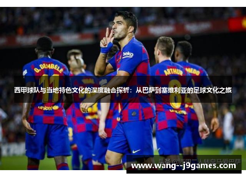 西甲球队与当地特色文化的深度融合探析:从巴萨到塞维利亚的足球文化之旅 西甲球队与当地特色文化的深度融合探析:从巴萨到塞维利亚的足球文化之旅