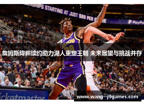 詹姆斯降薪续约助力湖人重塑王朝 未来展望与挑战并存