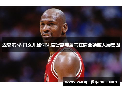 迈克尔·乔丹女儿如何凭借智慧与勇气在商业领域大展宏图 迈克尔·乔丹女儿如何凭借智慧与勇气在商业领域大展宏图