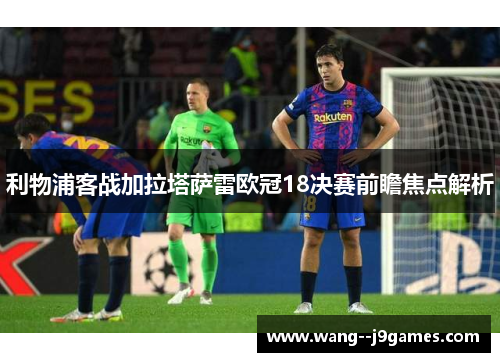 利物浦客战加拉塔萨雷欧冠18决赛前瞻焦点解析 利物浦客战加拉塔萨雷欧冠18决赛前瞻焦点解析