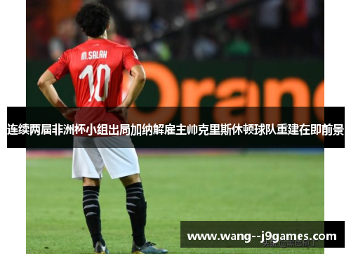 连续两届非洲杯小组出局加纳解雇主帅克里斯休顿球队重建在即前景 连续两届非洲杯小组出局加纳解雇主帅克里斯休顿球队重建在即前景