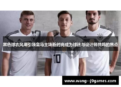 黑色球衣风潮引领皇马主场新时尚成为球迷与设计师共鸣的焦点